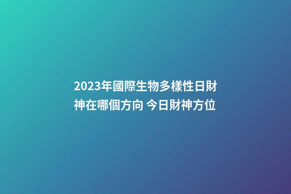 2023年國際生物多樣性日財神在哪個方向 今日財神方位